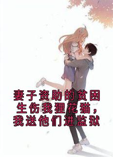 妻子资助的贫困生伤我狸花猫，我送他们进监狱小说_妻子资助的贫困生伤我狸花猫，我送他们进监狱小说结局阅读