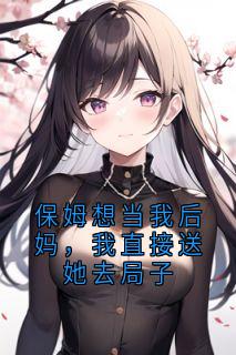 老书虫书荒推荐保姆想当我后妈，我直接送她去局子txt小说阅读