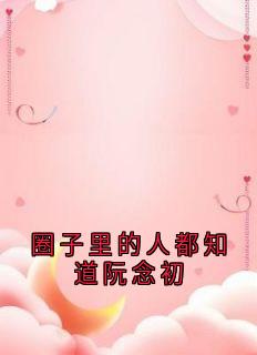 阮念初骆淮景小说(圈子里的人都知道阮念初)_阮念初骆淮景小说最新章节