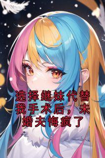 （全本）选择继妹代替我手术后，未婚夫悔疯了主角沈云舒黎曜全文目录畅读