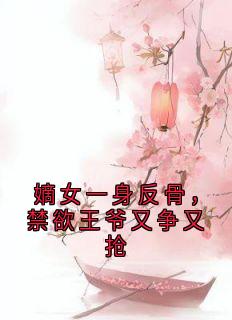 嫡女一身反骨，禁欲王爷又争又抢抖音全本小说卫含章谢渊抖音免费章节阅读