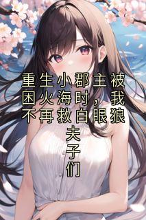 重生小郡主被困火海时，我不再救白眼狼夫子们[抖音]小说-凌微霍水仙无删减阅读