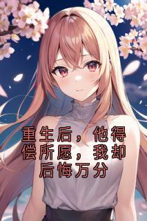 全章节小说重生后，他得偿所愿，我却后悔万分佚名最新阅读