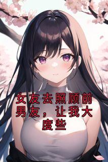 （全集-免费）女友去照顾前男友，让我大度些完本小说_齐扬林怡然全文免费阅读