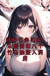 抖音特种任务归来，未婚妻和八个竹马抽签入洞房txt小说阅读