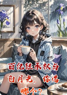 精品小说百亿继承权与白月光，你选哪个？全文目录畅读