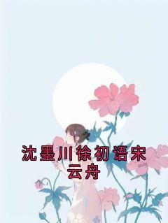 爆款小说由作者佚名所创作的沈墨川徐初语宋云舟在线阅读