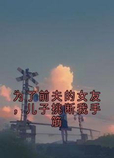 好看的为了前夫的女友，儿子挑断我手筋小说-为了前夫的女友，儿子挑断我手筋最新章节阅读