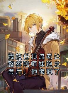 我放任顶流老公整容陪师妹跑龙套后，他悔疯了抖音全本小说青梨顾裴司抖音免费章节阅读
