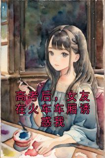 高考后，女友在火车车厢诱惑我全集小说_秦川林小雨完结版阅读