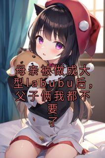 许梦瑶董斯泽全本小说 母亲被做成大型labubu后，父子俩我都不要了全文免费在线阅读