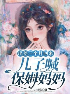 出差三个月回来,儿子喊保姆妈妈小说全章节目录阅读BY三三得久完结版阅读