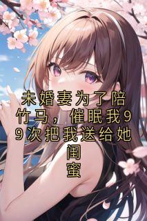 未婚妻为了陪竹马，催眠我99次把我送给她闺蜜小说百度云完整章节列表免费阅读