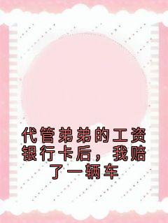 抖音爆款小说代管弟弟的工资银行卡后，我赔了一辆车王怡王瑞免费txt全文阅读