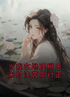 (抖音)当我在地理掰玉米时沈茵周行正沈茵周行正小说免费全文阅读