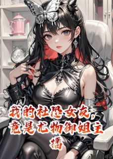 最完整版我的社恐女友,竟是尤物御姐主播热门连载小说