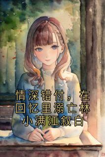 林小满江叙白全集小说_情深错付，在回忆里溺亡林小满江叙白完结版阅读