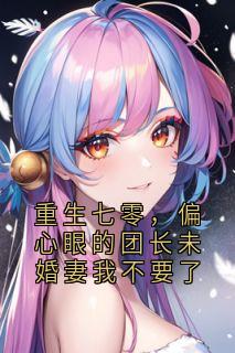 抖音爆款重生七零，偏心眼的团长未婚妻我不要了完整小说（全文阅读）