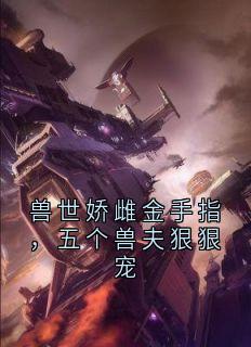 兽世娇雌金手指，五个兽夫狠狠宠云瑶玄霆免费阅读-兽世娇雌金手指，五个兽夫狠狠宠南风槿小说