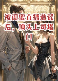 多财亿点写的小说闺蜜直播造谣后，被顶头上司堵门在线阅读