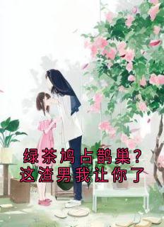 绿茶鸠占鹊巢？这渣男我让你了小说全章节目录阅读BY大神完结版阅读