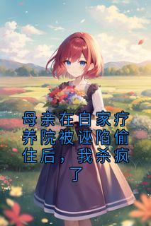 抖音母亲在自家疗养院被诬陷偷住后，我杀疯了小说章节阅读