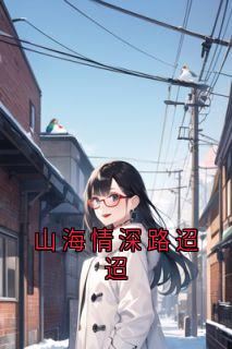 （全集-免费）山海情深路迢迢完本小说_林栀顾轩全文免费阅读