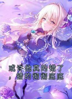 或许他真的错了，错的彻彻底底章节全目录 顾淮之江曦颜全文免费阅读