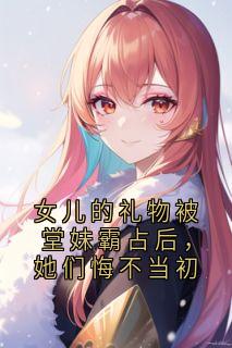 抖音女儿的礼物被堂妹霸占后,她们悔不当初小说章节阅读