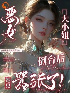 小说推荐恶女大小姐倒台后，她更嚣张了！完结版全章节阅读