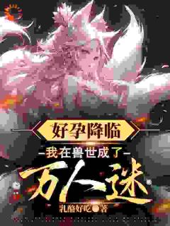 木兮漫周暮小说哪里可以看 小说好孕降临：我在兽世成了万人迷全文免费阅读
