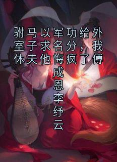 驸马以军功给外室子求名分，我休夫他悔疯了傅成恩李纾云抖音全本小说李纾云傅成恩抖音免费章节阅读