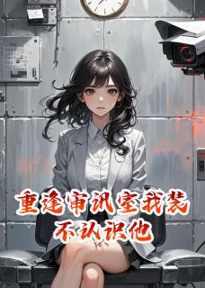 重逢审讯室我装不认识他小说_重逢审讯室我装不认识他小说结局阅读