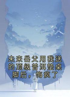抖音完结未来岳父用我送的顶级普洱垫桌脚后，悔疯了林薇薇苏诚(全文在线阅读)
