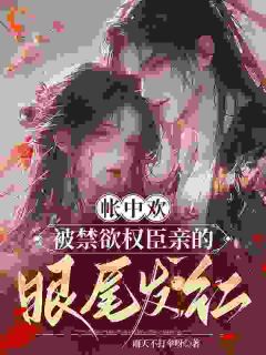 帐中欢，被禁欲权臣亲的眼尾发红(雨天不打伞呀)最佳创作小说全文在线阅读