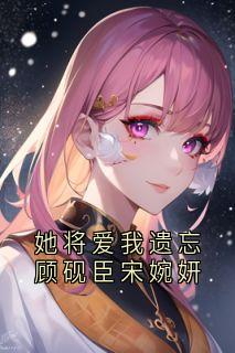 她将爱我遗忘顾砚臣宋婉妍(顾砚臣宋婉妍)全文完整版阅读