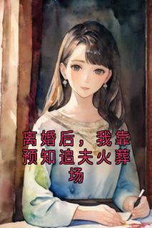 离婚后，我靠预知追夫火葬场(小说家)最佳创作小说全文在线阅读
