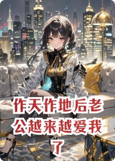 作天作地后老公越来越爱我了精彩章节-作天作地后老公越来越爱我了免费阅读全文