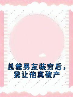 抖音爆款总裁男友装穷后，我让他真破产完整小说（全文阅读）