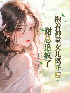 作者南鱼小小写的抱着神童女儿离开后，谢总追疯了小说大结局全章节阅读