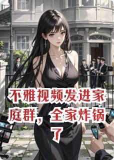 小说推荐视频发进家庭群，全家炸锅了完结版全章节阅读