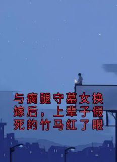 (精品)与瘸腿守墓女换嫁后，上辈子假死的竹马红了眼小说