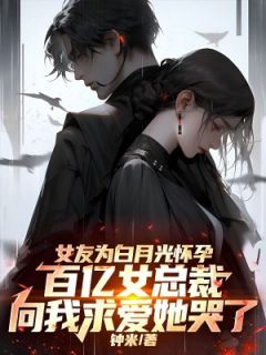 抖音热推小说女友为白月光怀孕，百亿女总裁向我求爱她哭了全文在线阅读