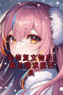 夏染言顾修年小说全文免费阅读去修复文物后，霸总跪求我回头全文免费阅读