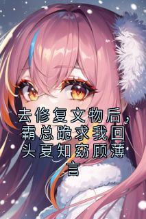【抖音热推】夏知窈顾薄言全文在线阅读-去修复文物后，霸总跪求我回头夏知窈顾薄言全章节目录