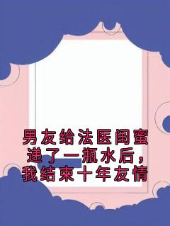 男友给法医闺蜜递了一瓶水后，我结束十年友情精彩章节-男友给法医闺蜜递了一瓶水后，我结束十年友情免费阅读全文
