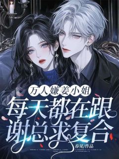 无弹窗小说万人嫌姜小姐每天都在跟谢总求复合！ 作者春见