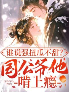 优质新书谁说强扭瓜不甜？国公爷他啃上瘾最新章节小说全文阅读