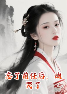 忘了前任后，她哭了(忘忧堂林雪)小说全章节目录阅读