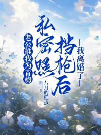抖音老公推我为青梅私密照挡枪后，我离婚了小说章节阅读
